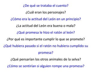 ¿De qué se trataba el cuento?
              ¿Cuál eran los personajes?
    ¿Cómo era la actitud del León en un principio?
        ¿La actitud del León era buena o mala?
        ¿Qué promesa le hizo el ratón al león?
  ¿Por qué es importante cumplir lo que se promete?
¿Qué hubiera pasado si el ratón no hubiera cumplido su
                      promesa?
    ¿Qué pensarían los otros animales de la selva?
  ¿Cómo se sentirían si alguien rompe una promesa?
 
