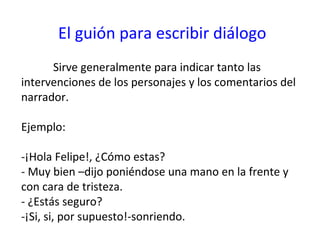 El guión para escribir diálogo
      Sirve generalmente para indicar tanto las
intervenciones de los personajes y los comentarios del
narrador.

Ejemplo:

-¡Hola Felipe!, ¿Cómo estas?
- Muy bien –dijo poniéndose una mano en la frente y
con cara de tristeza.
- ¿Estás seguro?
-¡Si, si, por supuesto!-sonriendo.
 