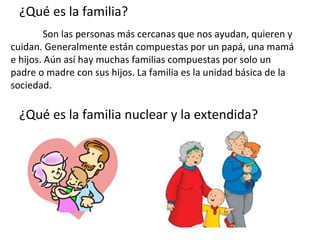 ¿Qué es la familia?
         Son las personas más cercanas que nos ayudan, quieren y
cuidan. Generalmente están compuestas por un papá, una mamá
e hijos. Aún así hay muchas familias compuestas por solo un
padre o madre con sus hijos. La familia es la unidad básica de la
sociedad.

 ¿Qué es la familia nuclear y la extendida?
 