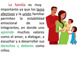 La familia es muy
importante ya que los lazos
afectivos y la unión familiar
permiten la estabilidad
emocional        de      sus
integrantes, en donde uno
aprende muchos valores
como el amor, a dialogar, a
escuchar y a desarrollar sus
derechos y deberes como
niños.
 
