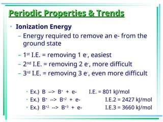 Periodic Properties & Trends
Periodic Properties & Trends
• Ionization Energy
– Energy required to remove an e- from the
ground state
– 1st
I.E. = removing 1 e-
, easiest
– 2nd
I.E. = removing 2 e-
, more difficult
– 3rd
I.E. = removing 3 e-
, even more difficult
• Ex.) B --> B+
+ e- I.E. = 801 kJ/mol
• Ex.) B+
--> B+2
+ e- I.E.2 = 2427 kJ/mol
• Ex.) B+2
--> B+3
+ e- I.E.3 = 3660 kJ/mol
 