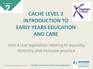 CACHE Level 2 Intro to Early Years Education© Hodder & Stoughton Limited
CACHE LEVEL 2
INTRODUCTION TO
EARLY YEARS EDUCATION
AND CARE
Unit 4 Use legislation relating to equality,
diversity and inclusive practice
 