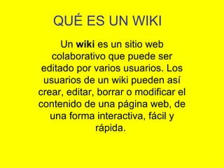 QUÉ ES UN WIKI
      Un wiki es un sitio web
   colaborativo que puede ser
 editado por varios usuarios. Los
 usuarios de un wiki pueden así
crear, editar, borrar o modificar el
contenido de una página web, de
   una forma interactiva, fácil y
              rápida.
 