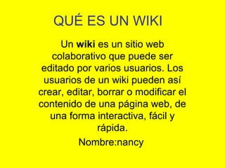 QUÉ ES UN WIKI
Un wiki es un sitio web
colaborativo que puede ser
editado por varios usuarios. Los
usuarios de un wiki pueden así
crear, editar, borrar o modificar el
contenido de una página web, de
una forma interactiva, fácil y
rápida.
Nombre:nancy
 