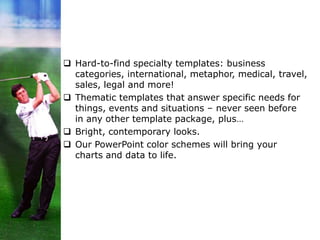  Hard-to-find specialty templates: business
categories, international, metaphor, medical, travel,
sales, legal and more!
 Thematic templates that answer specific needs for
things, events and situations – never seen before
in any other template package, plus…
 Bright, contemporary looks.
 Our PowerPoint color schemes will bring your
charts and data to life.
 
