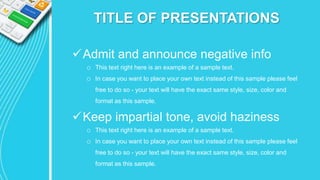 TITLE OF PRESENTATIONS
Admit and announce negative info
o This text right here is an example of a sample text.
o In case you want to place your own text instead of this sample please feel
free to do so - your text will have the exact same style, size, color and
format as this sample.
Keep impartial tone, avoid haziness
o This text right here is an example of a sample text.
o In case you want to place your own text instead of this sample please feel
free to do so - your text will have the exact same style, size, color and
format as this sample.
 