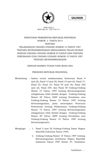 PERATURAN PEMERINTAH REPUBLIK INDONESIA
NOMOR 3 TAHUN 2014
TENTANG
PELAKSANAAN UNDANG-UNDANG NOMOR 15 TAHUN 1997
TENTANG KETRANSMIGRASIAN SEBAGAIMANA TELAH DIUBAH
DENGAN UNDANG-UNDANG NOMOR 29 TAHUN 2009 TENTANG
PERUBAHAN ATAS UNDANG-UNDANG NOMOR 15 TAHUN 1997
TENTANG KETRANSMIGRASIAN
DENGAN RAHMAT TUHAN YANG MAHA ESA
PRESIDEN REPUBLIK INDONESIA,
Menimbang : bahwa untuk melaksanakan ketentuan Pasal 8
ayat (5), Pasal 14 ayat (5), Pasal 15 ayat (4), Pasal 17,
Pasal 22, Pasal 33, Pasal 35 ayat (4), Pasal 35A
ayat (2), Pasal 35F, dan Pasal 38 Undang-Undang
Nomor 15 Tahun 1997 tentang Ketransmigrasian
sebagaimana telah diubah dengan Undang-Undang
Nomor 29 Tahun 2009 tentang Perubahan atas
Undang-Undang Nomor 15 Tahun 1997 tentang
Ketransmigrasian, perlu menetapkan Peraturan
Pemerintah tentang Pelaksanaan Undang-Undang
Nomor 15 Tahun 1997 tentang Ketransmigrasian
sebagaimana telah diubah dengan Undang-Undang
Nomor 29 Tahun 2009 tentang Perubahan atas
Undang-Undang Nomor 15 Tahun 1997 tentang
Ketransmigrasian;
Mengingat : 1. Pasal 5 ayat (2) Undang-Undang Dasar Negara
Republik Indonesia Tahun 1945;
2. Undang-Undang Nomor 15 Tahun 1997 tentang
Ketransmigrasian (Lembaran Negara Republik
Indonesia Tahun 1997 Nomor 37, Tambahan
Lembaran . . .
SALINAN
 