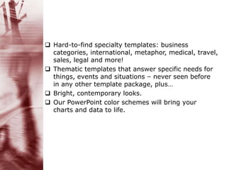  Hard-to-find specialty templates: business
categories, international, metaphor, medical, travel,
sales, legal and more!
 Thematic templates that answer specific needs for
things, events and situations – never seen before
in any other template package, plus…
 Bright, contemporary looks.
 Our PowerPoint color schemes will bring your
charts and data to life.
 