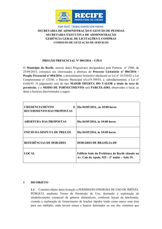 SECRETARIA DE ADMINISTRAÇÃO E GESTÃO DE PESSOAS
SECRETARIA EXECUTIVA DE ADMINISTRAÇÃO
GERÊNCIA GERAL DE LICITAÇÕES E COMPRAS
COMISSÃO DE LICITAÇÃO DE SERVIÇOS
PREGÃO PRESENCIAL Nº 004/2016 – CPLS
O Município do Recife, através do(a) Pregoeiro(a) designado(a) pela Portaria nº 2988, de
25/09/2015, comunica aos interessados a abertura do Processo Licitatório nº 004/2016 -
Pregão Presencial nº 004/2016, o procedimento licitatório obedecerá as Lei nº 10.520/02 e Lei
Complementar nº 123/06, o Decreto Municipal nº(s)19.789/03, e, subsidiariamente, a Lei nº
8.666/93. O julgamento será do tipo MAIOR OFERTA DO VALOR a título de taxa de
permissão, e o MODO DE FORNECIMENTO será PARCELADO, observados o local, as
datas e horários discriminados a seguir:
1 DO OBJETO
1.1 Constitui objeto desta licitação a PERMISSÃO ONEROSA DE USO DE IMÓVEL
PÚBLICO, mediante Termo de Permissão de Uso, destinado à exploração de
estabelecimento comercial de gêneros alimentícios, conforme layout de lanchonete,
visando a exploração de fornecimento de lanches rápidos tendo como anexo uma área
para uso múltiplo, onde haverá mesas e bancos destinados ao uso dos visitantes que
CREDENCIAMENTO E
RECEBIMENTO DAS PROPOSTAS
Dia 04/05/2016 , às 10:00 horas
ABERTURA DAS PROPOSTAS Dia 04/05/2016, às 10:00 horas
INÍCIO DA DISPUTA DE PREÇOS Dia 04/05/2016, às 10:00 horas
REFERÊNCIAS DE HORÁRIO HORÁRIO DE BRASÍLIA-DF
LOCAL Edifício Sede da Prefeitura do Recife situado na
Av. Cais do Apolo, 925 – 2° andar – Sala 19.
 