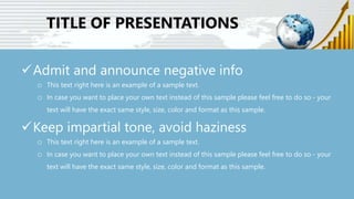 TITLE OF PRESENTATIONS
Admit and announce negative info
o This text right here is an example of a sample text.
o In case you want to place your own text instead of this sample please feel free to do so - your
text will have the exact same style, size, color and format as this sample.
Keep impartial tone, avoid haziness
o This text right here is an example of a sample text.
o In case you want to place your own text instead of this sample please feel free to do so - your
text will have the exact same style, size, color and format as this sample.
 