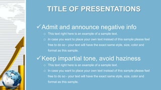TITLE OF PRESENTATIONS
Admit and announce negative info
o This text right here is an example of a sample text.
o In case you want to place your own text instead of this sample please feel
free to do so - your text will have the exact same style, size, color and
format as this sample.
Keep impartial tone, avoid haziness
o This text right here is an example of a sample text.
o In case you want to place your own text instead of this sample please feel
free to do so - your text will have the exact same style, size, color and
format as this sample.
 