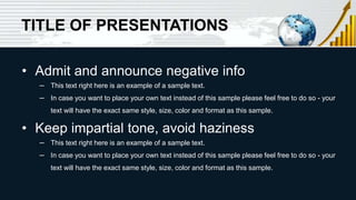 TITLE OF PRESENTATIONS
• Admit and announce negative info
– This text right here is an example of a sample text.
– In case you want to place your own text instead of this sample please feel free to do so - your
text will have the exact same style, size, color and format as this sample.
• Keep impartial tone, avoid haziness
– This text right here is an example of a sample text.
– In case you want to place your own text instead of this sample please feel free to do so - your
text will have the exact same style, size, color and format as this sample.
 