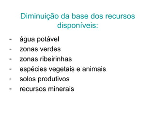 Diminuição da base dos recursos
              disponíveis:
-   água potável
-   zonas verdes
-   zonas ribeirinhas
-   espécies vegetais e animais
-   solos produtivos
-   recursos minerais
 