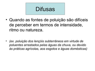 Difusas
• Quando as fontes de poluição são difíceis
  de perceber em termos de intensidade,
  ritmo ou natureza.

• (ex. poluição dos lençóis subterrâneos em virtude de
  poluentes arrastados pelas águas da chuva, ou devido
  às práticas agrícolas, aos esgotos e águas domésticas)
 