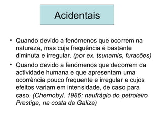 Acidentais

• Quando devido a fenómenos que ocorrem na
  natureza, mas cuja frequência é bastante
  diminuta e irregular. (por ex. tsunamis, furacões)
• Quando devido a fenómenos que decorrem da
  actividade humana e que apresentam uma
  ocorrência pouco frequente e irregular e cujos
  efeitos variam em intensidade, de caso para
  caso. (Chernobyl, 1986; naufrágio do petroleiro
  Prestige, na costa da Galiza)
 