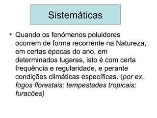 Sistemáticas
• Quando os fenómenos poluidores
  ocorrem de forma recorrente na Natureza,
  em certas épocas do ano, em
  determinados lugares, isto é com certa
  frequência e regularidade, e perante
  condições climáticas específicas. (por ex.
  fogos florestais; tempestades tropicais;
  furacões)
 