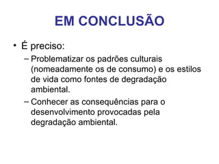 EM CONCLUSÃO
• É preciso:
  – Problematizar os padrões culturais
    (nomeadamente os de consumo) e os estilos
    de vida como fontes de degradação
    ambiental.
  – Conhecer as consequências para o
    desenvolvimento provocadas pela
    degradação ambiental.
 