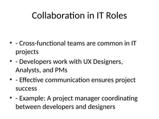 Collaboration in IT Roles
• - Cross-functional teams are common in IT
projects
• - Developers work with UX Designers,
Analysts, and PMs
• - Effective communication ensures project
success
• - Example: A project manager coordinating
between developers and designers
 