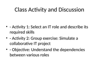 Class Activity and Discussion
• - Activity 1: Select an IT role and describe its
required skills
• - Activity 2: Group exercise: Simulate a
collaborative IT project
• - Objective: Understand the dependencies
between various roles
 