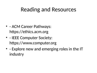 Reading and Resources
• - ACM Career Pathways:
https://ethics.acm.org
• - IEEE Computer Society:
https://www.computer.org
• - Explore new and emerging roles in the IT
industry
 