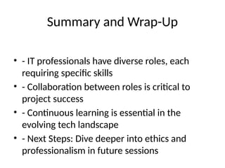 Summary and Wrap-Up
• - IT professionals have diverse roles, each
requiring specific skills
• - Collaboration between roles is critical to
project success
• - Continuous learning is essential in the
evolving tech landscape
• - Next Steps: Dive deeper into ethics and
professionalism in future sessions
 