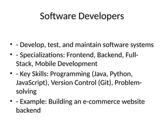 Software Developers
• - Develop, test, and maintain software systems
• - Specializations: Frontend, Backend, Full-
Stack, Mobile Development
• - Key Skills: Programming (Java, Python,
JavaScript), Version Control (Git), Problem-
solving
• - Example: Building an e-commerce website
backend
 