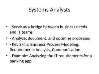 Systems Analysts
• - Serve as a bridge between business needs
and IT teams
• - Analyze, document, and optimize processes
• - Key Skills: Business Process Modeling,
Requirements Analysis, Communication
• - Example: Analyzing the IT requirements for a
banking app
 