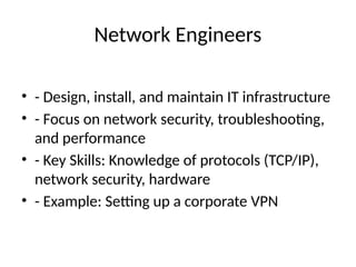 Network Engineers
• - Design, install, and maintain IT infrastructure
• - Focus on network security, troubleshooting,
and performance
• - Key Skills: Knowledge of protocols (TCP/IP),
network security, hardware
• - Example: Setting up a corporate VPN
 