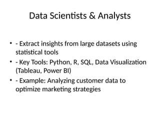 Data Scientists & Analysts
• - Extract insights from large datasets using
statistical tools
• - Key Tools: Python, R, SQL, Data Visualization
(Tableau, Power BI)
• - Example: Analyzing customer data to
optimize marketing strategies
 