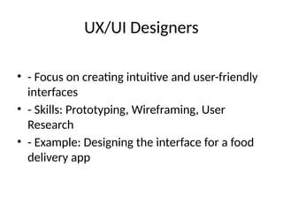 UX/UI Designers
• - Focus on creating intuitive and user-friendly
interfaces
• - Skills: Prototyping, Wireframing, User
Research
• - Example: Designing the interface for a food
delivery app
 