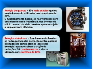 Relógio de quartzo - São mais exactos que os
mecânicos e são utilizados nos receptores de
GPS.
O funcionamento baseia-se nas vibrações com
uma determinada frequência, dos átomos de
silício de um cristal de quartzo, quando sujeito
a uma corrente eléctrica.



Relógios atómicos - o funcionamento baseia-
se na frequência das oscilações entre estados
excitados de certos átomos (césio por
exemplo) quando sofrem a acção de
radiações. São muito exactos e são os
utilizados nos satélites de GPS.
 