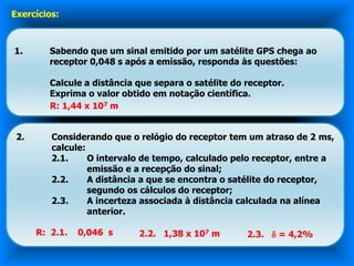 Exercícios:



1.       Sabendo que um sinal emitido por um satélite GPS chega ao
         receptor 0,048 s após a emissão, responda às questões:

         Calcule a distância que separa o satélite do receptor.
         Exprima o valor obtido em notação científica.
         R: 1,44 x 107 m


 2.      Considerando que o relógio do receptor tem um atraso de 2 ms,
         calcule:
         2.1.     O intervalo de tempo, calculado pelo receptor, entre a
                  emissão e a recepção do sinal;
         2.2.     A distância a que se encontra o satélite do receptor,
                  segundo os cálculos do receptor;
         2.3.     A incerteza associada à distância calculada na alínea
                  anterior.

      R: 2.1.   0,046 s      2.2. 1,38 x 107 m        2.3.  = 4,2%
 