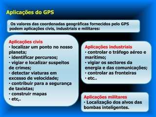 Aplicações do GPS

 Os valores das coordenadas geográficas fornecidos pelo GPS
 podem aplicações civis, industriais e militares:


Aplicações civis
• localizar um ponto no nosso        Aplicações industriais
planeta;                             • controlar o tráfego aéreo e
• identificar percursos;             marítimo;
• vigiar e localizar suspeitos       • vigiar os sectores da
de crimes;                           energia e das comunicações;
• detectar viaturas em               • controlar as fronteiras
excesso de velocidade;               • etc..
• contribuir para a segurança
de taxistas;
• construir mapas
• etc,.                              Aplicações militares
                                     • Localização dos alvos das
                                     bombas inteligentes.
 