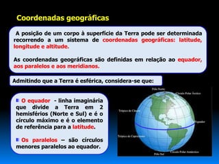 Coordenadas geográficas

 A posição de um corpo à superfície da Terra pode ser determinada
recorrendo a um sistema de coordenadas geográficas: latitude,
longitude e altitude.

As coordenadas geográficas são definidas em relação ao equador,
aos paralelos e aos meridianos.

Admitindo que a Terra é esférica, considera-se que:


   O equador - linha imaginária
 que divide a Terra em 2
 hemisférios (Norte e Sul) e é o
 círculo máximo e é o elemento
 de referência para a latitude.

  Os paralelos – são círculos
 menores paralelos ao equador.
 