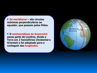 Os meridianos – são círculos
máximos perpendiculares ao
equador, que passam pelos Pólos.


  O semimeridiano de Greenwich
passa perto de Londres, divide a
Terra em 2 hemisférios (Ocidental e
Oriental) e foi adoptado para a
contagem das longitudes.
 