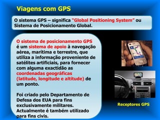 Viagens com GPS
O sistema GPS – significa “Global Positioning System” ou
Sistema de Posicionamento Global.


O sistema de posicionamento GPS
é um sistema de apoio à navegação
aérea, marítima e terrestre, que
utiliza a informação proveniente de
satélites artificiais, para fornecer
com alguma exactidão as
coordenadas geográficas
(latitude, longitude e altitude) de
um ponto.

Foi criado pelo Departamento de
Defesa dos EUA para fins
exclusivamente militares.                    Receptores GPS
Actualmente é também utilizado
para fins civis.
 