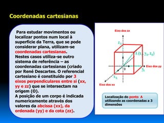 Coordenadas cartesianas

                                                 Eixo dos zz
  Para estudar movimentos ou
 localizar pontos num local à
 superfície da Terra, que se pode
 considerar plana, utilizam-se
 coordenadas cartesianas.
 Nestes casos utiliza-se outro
 sistema de referência – as
 coordenadas cartesianas (criado                                   Eixo dos yy

 por René Descartes. O referencial
 cartesiano é constituído por 3
 eixos perpendiculares entre si (xx,
                                       Eixo dos xx
 yy e zz) que se intersectam na
 origem (O).
 A posição de um corpo é indicada         Localização do ponto A
 numericamente através dos                utilizando as coordenadas a 3
                                          dimensões
 valores da abcissa (xx), da
 ordenada (yy) e da cota (zz).
 