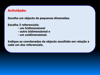 Actividade:

Escolha um objecto de pequenas dimensões.

Escolha 3 referenciais:
       - um tridimensional
       - outro bidimensional e
       - um unidimensional.

Indique as coordenadas do objecto escolhido em relação a
cada um dos referenciais.
 
