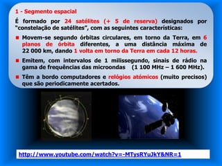 1 - Segmento espacial
É formado por 24 satélites (+ 5 de reserva) designados por
“constelação de satélites”, com as seguintes características:
  Movem-se segundo órbitas circulares, em torno da Terra, em 6
  planos de órbita diferentes, a uma distância máxima de
  22 000 km, dando 1 volta em torno da Terra em cada 12 horas.
  Emitem, com intervalos de 1 milissegundo, sinais de rádio na
  gama de frequências das microondas (1 100 MHz – 1 600 MHz).
  Têm a bordo computadores e relógios atómicos (muito precisos)
  que são periodicamente acertados.




 http://www.youtube.com/watch?v=-MTysRYuJkY&NR=1
 