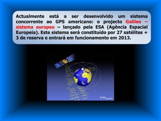 Actualmente está a ser desenvolvido um sistema
concorrente ao GPS americano: o projecto Galileo –
sistema europeu – lançado pela ESA (Agência Espacial
Europeia). Este sistema será constituído por 27 satélites +
3 de reserva e entrará em funcionamento em 2013.
 