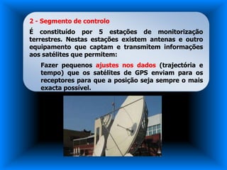 2 - Segmento de controlo
É constituído por 5 estações de monitorização
terrestres. Nestas estações existem antenas e outro
equipamento que captam e transmitem informações
aos satélites que permitem:
   Fazer pequenos ajustes nos dados (trajectória e
   tempo) que os satélites de GPS enviam para os
   receptores para que a posição seja sempre o mais
   exacta possível.
 