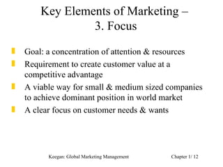 Key Elements of Marketing –
                 3. Focus
„   Goal: a concentration of attention & resources
„   Requirement to create customer value at a
    competitive advantage
„   A viable way for small & medium sized companies
    to achieve dominant position in world market
„   A clear focus on customer needs & wants




          Keegan: Global Marketing Management   Chapter 1/ 12
 