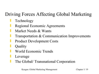 Driving Forces Affecting Global Marketing
  ƒ   Technology
  ƒ   Regional Economic Agreements
  ƒ   Market Needs & Wants
  ƒ   Transportation & Communication Improvements
  ƒ   Product Development Costs
  ƒ   Quality
  ƒ   World Economic Trends
  ƒ   Leverage
  ƒ   The Global/ Transnational Corporation
         Keegan: Global Marketing Management   Chapter 1/ 19
 