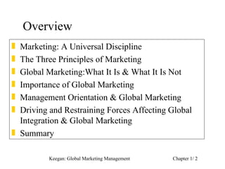 Overview
„ Marketing: A Universal Discipline
„ The Three Principles of Marketing
„ Global Marketing:What It Is & What It Is Not
„ Importance of Global Marketing
„ Management Orientation & Global Marketing
„ Driving and Restraining Forces Affecting Global
  Integration & Global Marketing
„ Summary

          Keegan: Global Marketing Management   Chapter 1/ 2
 