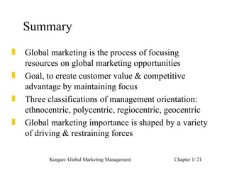 Summary
„   Global marketing is the process of focusing
    resources on global marketing opportunities
„   Goal, to create customer value & competitive
    advantage by maintaining focus
„   Three classifications of management orientation:
    ethnocentric, polycentric, regiocentric, geocentric
„   Global marketing importance is shaped by a variety
    of driving & restraining forces

          Keegan: Global Marketing Management   Chapter 1/ 21
 