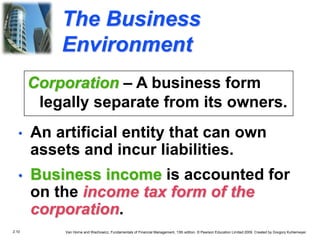 2.10 Van Horne and Wachowicz, Fundamentals of Financial Management, 13th edition. © Pearson Education Limited 2009. Created by Gregory Kuhlemeyer.
The Business
Environment
• An artificial entity that can own
assets and incur liabilities.
• Business income is accounted for
on the income tax form of the
corporation.
Corporation – A business form
legally separate from its owners.
 