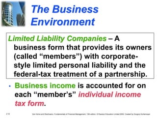 2.12 Van Horne and Wachowicz, Fundamentals of Financial Management, 13th edition. © Pearson Education Limited 2009. Created by Gregory Kuhlemeyer.
The Business
Environment
• Business income is accounted for on
each “member’s” individual income
tax form.
Limited Liability Companies – A
business form that provides its owners
(called “members”) with corporate-
style limited personal liability and the
federal-tax treatment of a partnership.
 