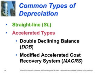 2.19 Van Horne and Wachowicz, Fundamentals of Financial Management, 13th edition. © Pearson Education Limited 2009. Created by Gregory Kuhlemeyer.
Common Types of
Depreciation
• Straight-line (SL)
• Accelerated Types
• Double Declining Balance
(DDB)
• Modified Accelerated Cost
Recovery System (MACRS)
 