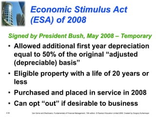 2.24 Van Horne and Wachowicz, Fundamentals of Financial Management, 13th edition. © Pearson Education Limited 2009. Created by Gregory Kuhlemeyer.
Economic Stimulus Act
(ESA) of 2008
Signed by President Bush, May 2008 – Temporary
• Allowed additional first year depreciation
equal to 50% of the original “adjusted
(depreciable) basis”
• Eligible property with a life of 20 years or
less
• Purchased and placed in service in 2008
• Can opt “out” if desirable to business
 