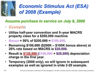 2.25 Van Horne and Wachowicz, Fundamentals of Financial Management, 13th edition. © Pearson Education Limited 2009. Created by Gregory Kuhlemeyer.
Economic Stimulus Act (ESA)
of 2008 (Example)
Assume purchase in service on July 8, 2008
• Example:
• Utilize half-year convention and 5–year MACRS
property class for a $200,000 machine
• Bonus = 50% of $200,000 = $100,000.
• Remaining $100,000 ($200K – $100K bonus above) at
20% rate based on MACRS is $20,000.
• Result is $120,000 ($100,000 + $20,000) depreciation
charge in the first year.
• Temporary (2008 only), so will ignore in subsequent
examples as well as ignored in slide 2-20 example.
 